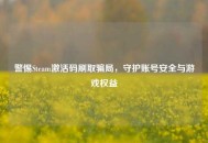 警惕Steam激活码刷取骗局，守护账号安全与游戏权益