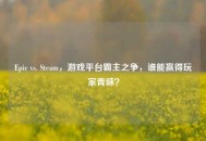 Epic vs. Steam，游戏平台霸主之争，谁能赢得玩家青睐？