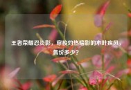 王者荣耀忍炎影，穿梭灼热暗影的木叶疾风，售价多少？
