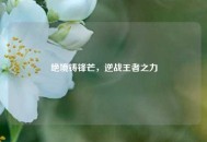 绝境铸锋芒，逆战王者之力