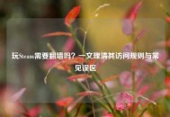 玩Steam需要翻墙吗？一文理清其访问规则与常见误区
