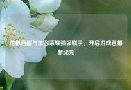 花椒直播与王者荣耀强强联手，开启游戏直播新纪元