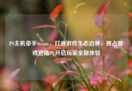 PS主机牵手Steam，打通游戏生态边界，独占游戏登陆PC开启玩家全新体验