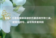 警惕！王者荣耀刷英雄软件属违规作弊工具，使用存封号、盗号等多重风险