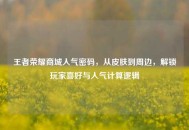 王者荣耀商城人气密码，从皮肤到周边，解锁玩家喜好与人气计算逻辑