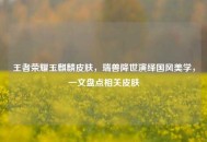 王者荣耀玉麒麟皮肤，瑞兽降世演绎国风美学，一文盘点相关皮肤