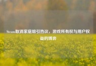 Steam取消家庭组引热议，游戏所有权与用户权益的博弈