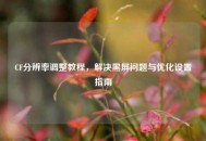 CF分辨率调整教程，解决黑屏问题与优化设置指南