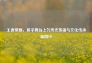 王者荣耀，数字舞台上的历史英雄与文化传承新路径