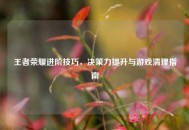 王者荣耀进阶技巧，决策力提升与游戏清理指南