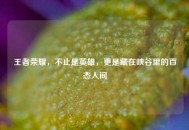 王者荣耀，不止是英雄，更是藏在峡谷里的百态人间