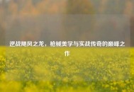 逆战飓风之龙，枪械美学与实战传奇的巅峰之作