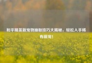 和平精英新宠物抽取技巧大揭秘，轻松入手稀有萌宠！