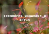 王者荣耀黑魔术教学，解锁峡谷隐藏操作，颠覆对手认知