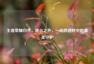 王者荣耀白乔，峡谷之外，一场跨越时空的温柔守护