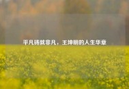 平凡铸就非凡，王坤明的人生华章