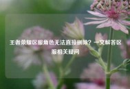 王者荣耀区服角色无法直接删除？一文解答区服相关疑问