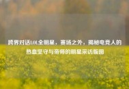 跨界对话LOL全明星，赛场之外，揭秘电竞人的热血坚守与帝师的明星采访版图