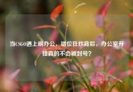 当CSGO遇上刷办公，错位狂欢背后，办公室开挂真的不会被封号？