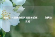 逆战，FPS战场激战两栖怪兽蝾螈，鮟鱇鱼获取攻略
