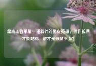 盘点王者荣耀一碰就碎的脆皮英雄，操作拉满才能站稳，谁才是最脆王者？