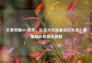 王者荣耀30%胜率，队友太坑还是自己太菜？深度解析低胜率真相