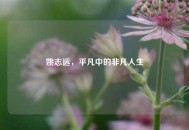 姚志远，平凡中的非凡人生