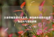 王者荣耀英雄命名艺术，解码角色名背后的文化符号与塑造逻辑