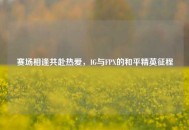 赛场相逢共赴热爱，IG与FPX的和平精英征程