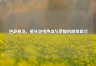 逆战赛场，镜头定格热血与荣耀的巅峰瞬间
