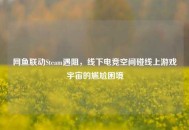 网鱼联动Steam遇阻，线下电竞空间碰线上游戏宇宙的尴尬困境