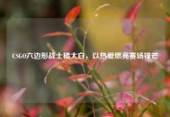 CSGO六边形战士橘太白，以热爱燃亮赛场锋芒