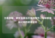 王者荣耀，藏在英雄姿态里的细节，每帧都是设计师的浪漫密码