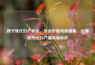 西宁现代妇产医院，专业护航母婴健康，引领现代化妇产服务新标杆