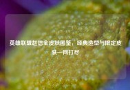 英雄联盟赵信全皮肤图鉴，经典造型与限定皮肤一网打尽