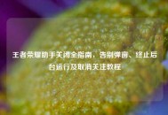 王者荣耀助手关闭全指南，告别弹窗、终止后台运行及取消关注教程