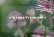 和平精英皮肤上架与下架时间全解析