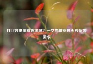 打CF对电脑有要求吗？一文看懂穿越火线配置需求