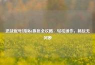 逆战账号切换&换区全攻略，轻松操作，畅玩无间断