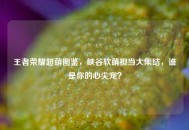 王者荣耀超萌图鉴，峡谷软萌担当大集结，谁是你的心尖宠？