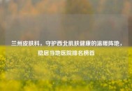 兰州皮肤科，守护西北肌肤健康的温暖阵地，稳居当地医院排名榜首