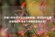 外服CF职业选手征战版图揭秘，他们活跃在哪些服务器？外服又有哪些英雄武器？