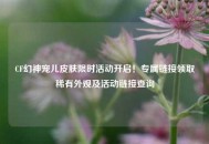 CF幻神宠儿皮肤限时活动开启！专属链接领取稀有外观及活动链接查询