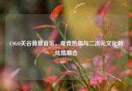 CSGO关谷背景音乐，电竞热血与二次元文化的炫酷融合