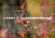 CF手游登不上？这份排查指南帮你快速回归战场