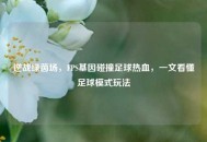 逆战绿茵场，FPS基因碰撞足球热血，一文看懂足球模式玩法