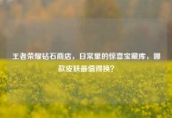 王者荣耀钻石商店，日常里的惊喜宝藏库，哪款皮肤最值得换？