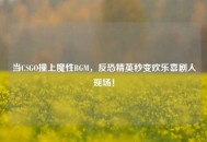 当CSGO撞上魔性BGM，反恐精英秒变欢乐喜剧人现场！