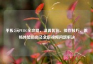 平板7玩PUBG全攻略，设置优化、操作技巧、流畅体验指南及全屏视频问题解决