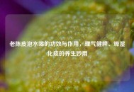 老陈皮泡水喝的功效与作用，理气健脾、燥湿化痰的养生妙用